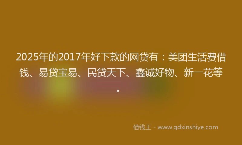 2025年的2017年好下款的网贷有：美团生活费借钱、易贷宝易、民贷天下、鑫诚好物、新一花等。