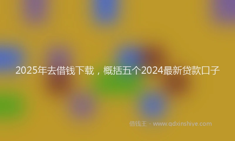2025年去借钱下载，概括五个2024最新贷款口子