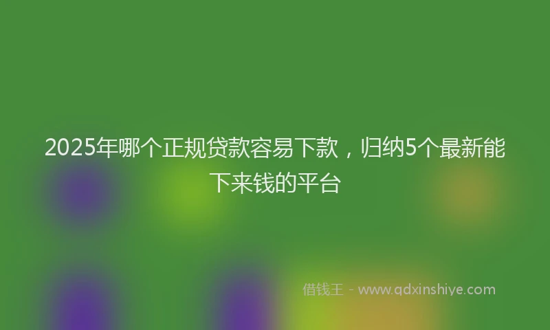 2025年哪个正规贷款容易下款，归纳5个最新能下来钱的平台
