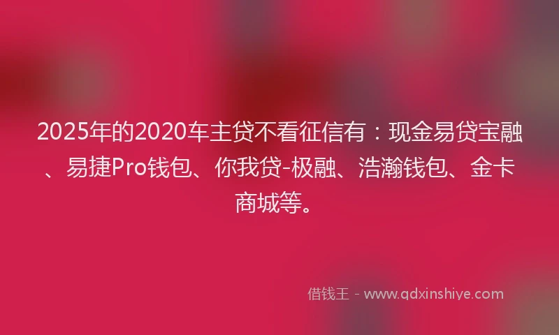 2025年的2020车主贷不看征信有：现金易贷宝融、易捷Pro钱包、你我贷-极融、浩瀚钱包、金卡商城等。