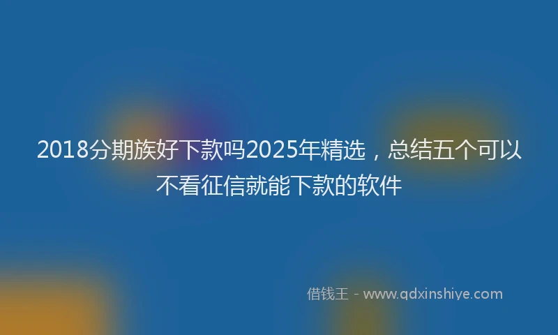 2018分期族好下款吗2025年精选，总结五个可以不看征信就能下款的软件