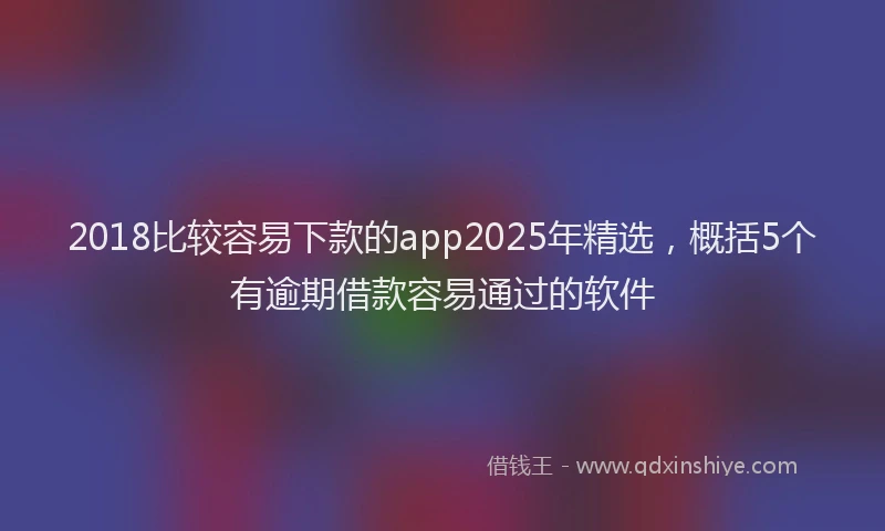 2018比较容易下款的app2025年精选，概括5个有逾期借款容易通过的软件