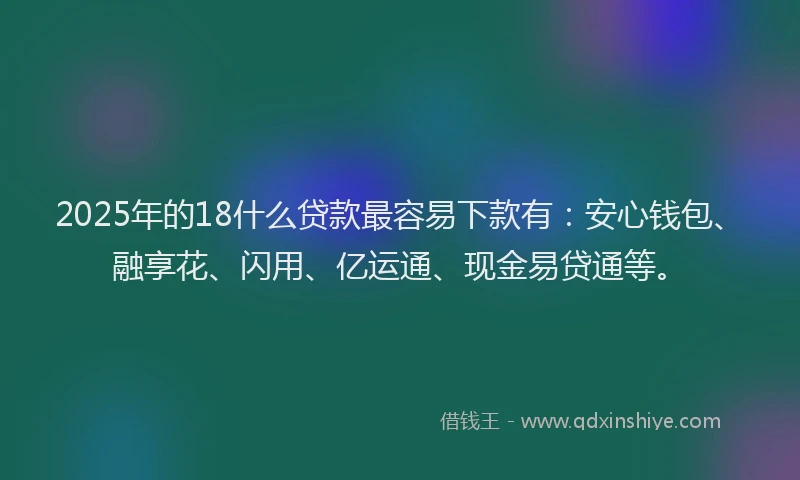 2025年的18什么贷款最容易下款有：安心钱包、融享花、闪用、亿运通、现金易贷通等。