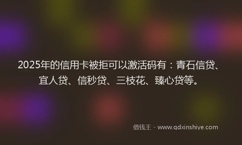 2025年的信用卡被拒可以激活码有：青石信贷、宜人贷、信秒贷、三枝花、臻心贷等。