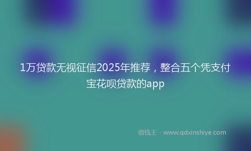 1万贷款无视征信2025年推荐，整合五个凭支付宝花呗贷款的app