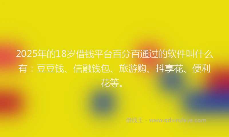 2025年的18岁借钱平台百分百通过的软件叫什么有：豆豆钱、信融钱包、旅游购、抖享花、便利花等。