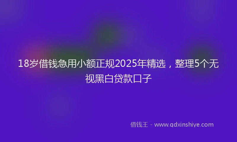 18岁借钱急用小额正规2025年精选，整理5个无视黑白贷款口子