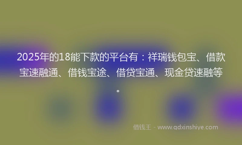 2025年的18能下款的平台有：祥瑞钱包宝、借款宝速融通、借钱宝途、借贷宝通、现金贷速融等。