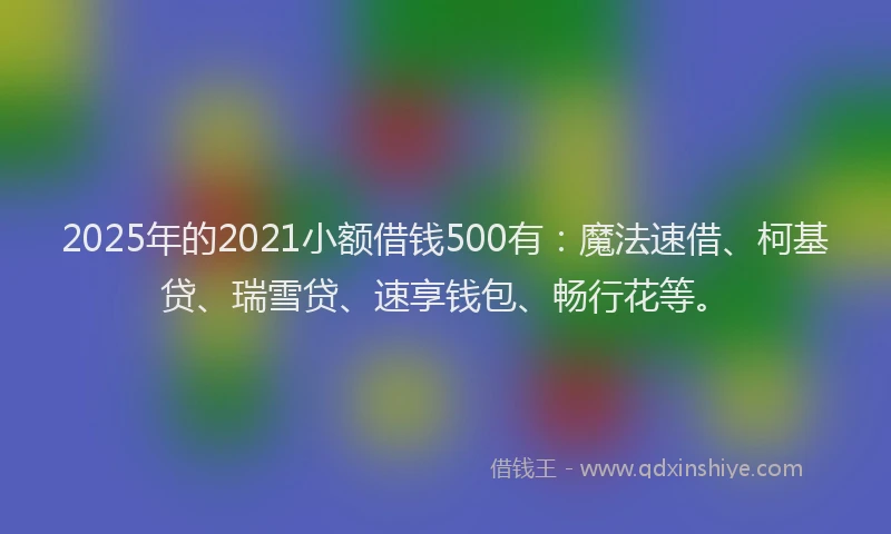 2025年的2021小额借钱500有：魔法速借、柯基贷、瑞雪贷、速享钱包、畅行花等。