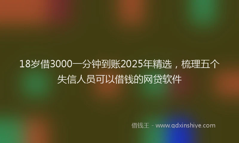 18岁借3000一分钟到账2025年精选，梳理五个失信人员可以借钱的网贷软件