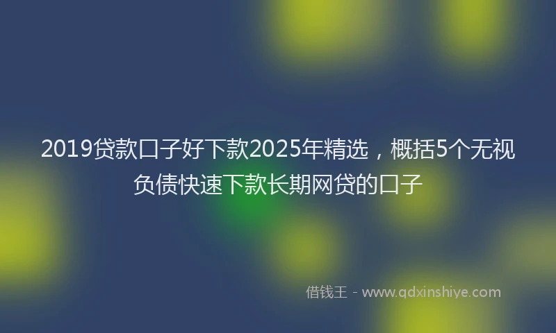 2019贷款口子好下款2025年精选，概括5个无视负债快速下款长期网贷的口子