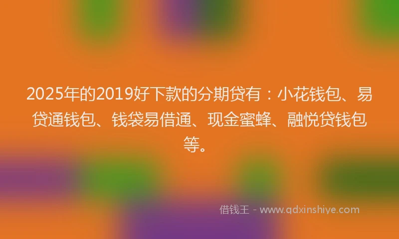 2025年的2019好下款的分期贷有：小花钱包、易贷通钱包、钱袋易借通、现金蜜蜂、融悦贷钱包等。
