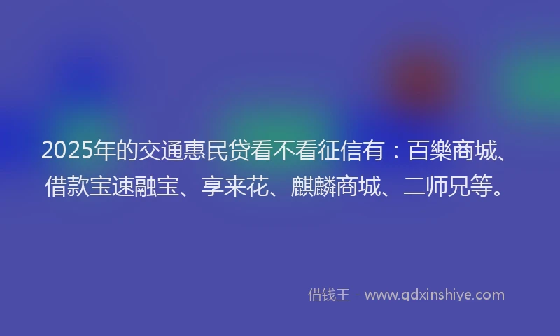 2025年的交通惠民贷看不看征信有：百樂商城、借款宝速融宝、享来花、麒麟商城、二师兄等。