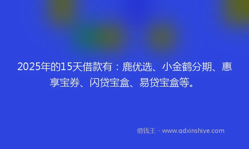 2025年的15天借款有：鹿优选、小金鹤分期、惠享宝券、闪贷宝盒、易贷宝盒等。