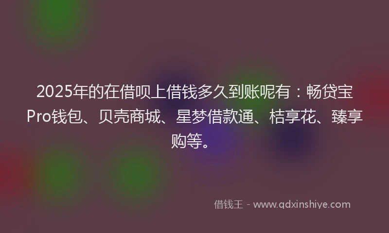 2025年的在借呗上借钱多久到账呢有：畅贷宝Pro钱包、贝壳商城、星梦借款通、桔享花、臻享购等。