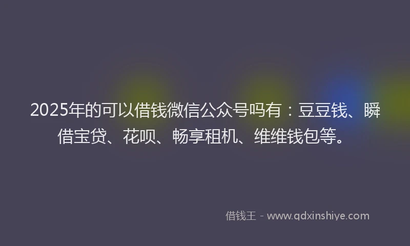 2025年的可以借钱微信公众号吗有：豆豆钱、瞬借宝贷、花呗、畅享租机、维维钱包等。