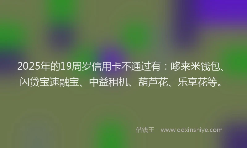 2025年的19周岁信用卡不通过有：哆来米钱包、闪贷宝速融宝、中益租机、葫芦花、乐享花等。