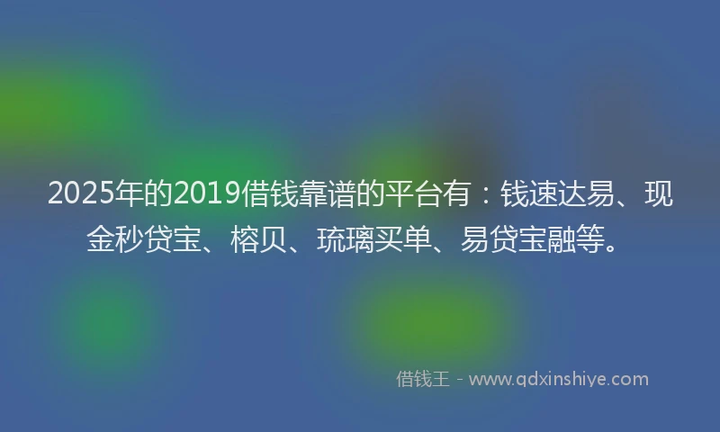 2025年的2019借钱靠谱的平台有：钱速达易、现金秒贷宝、榕贝、琉璃买单、易贷宝融等。