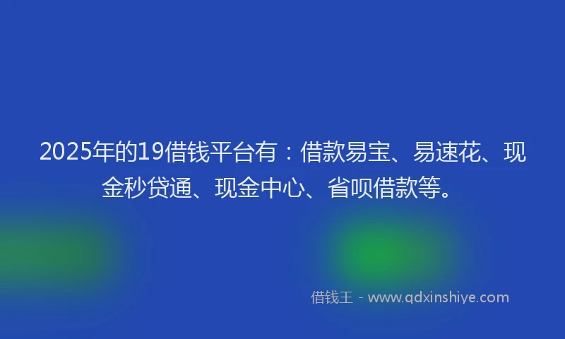2025年的19借钱平台有：借款易宝、易速花、现金秒贷通、现金中心、省呗借款等。