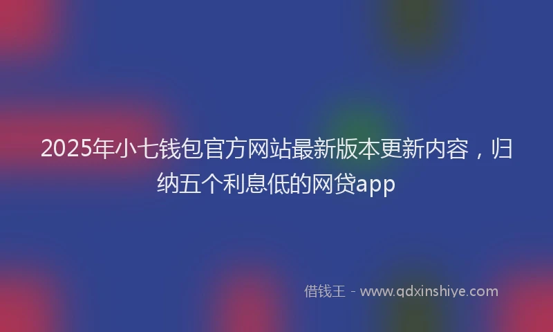 2025年小七钱包官方网站最新版本更新内容，归纳五个利息低的网贷app