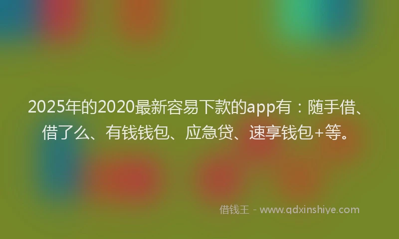 2025年的2020最新容易下款的app有：随手借、借了么、有钱钱包、应急贷、速享钱包+等。