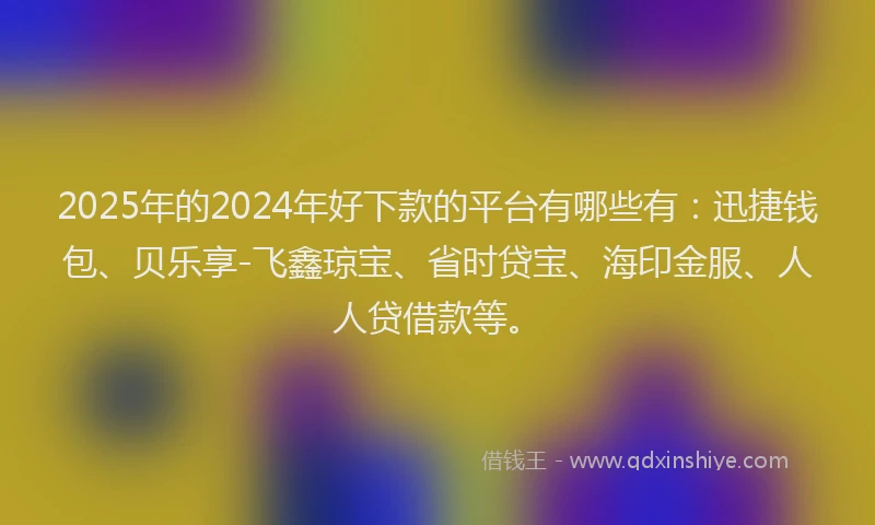 2025年的2024年好下款的平台有哪些有：迅捷钱包、贝乐享-飞鑫琼宝、省时贷宝、海印金服、人人贷借款等。