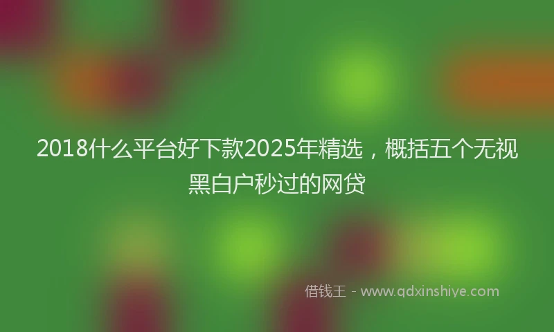 2018什么平台好下款2025年精选，概括五个无视黑白户秒过的网贷