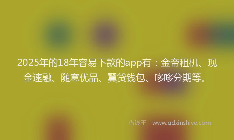 2025年的18年容易下款的app有：金帝租机、现金速融、随意优品、翼贷钱包、哆哆分期等。
