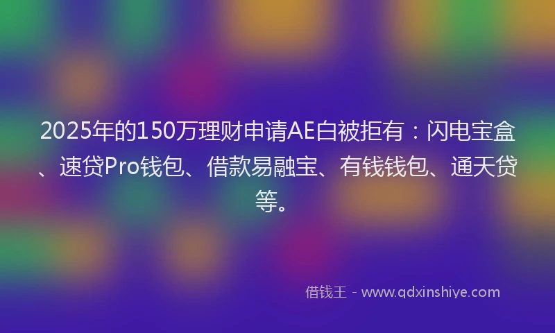 2025年的150万理财申请AE白被拒有：闪电宝盒、速贷Pro钱包、借款易融宝、有钱钱包、通天贷等。