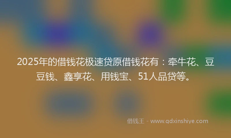 2025年的借钱花极速贷原借钱花有：牵牛花、豆豆钱、鑫享花、用钱宝、51人品贷等。