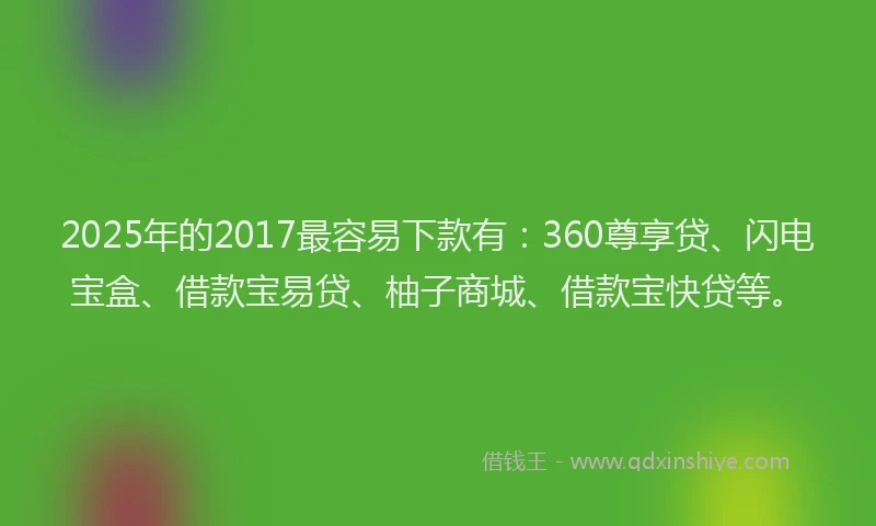 2025年的2017最容易下款有：360尊享贷、闪电宝盒、借款宝易贷、柚子商城、借款宝快贷等。