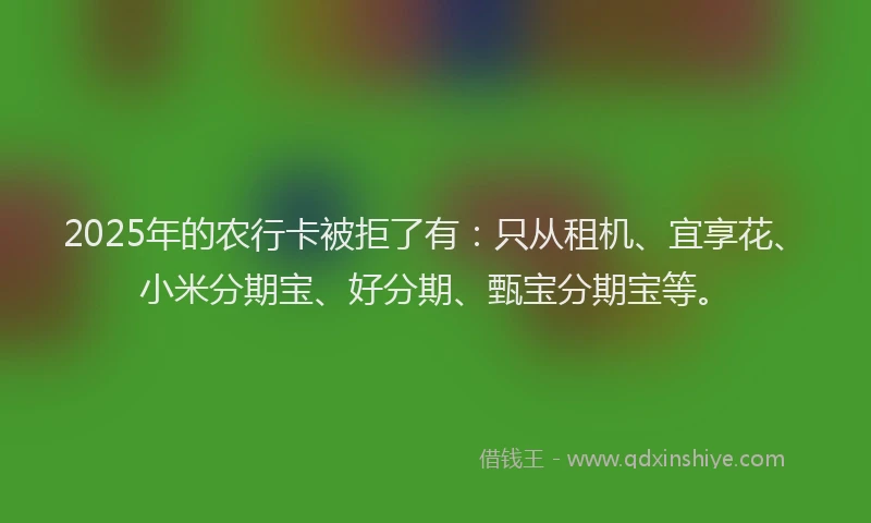 2025年的农行卡被拒了有：只从租机、宜享花、小米分期宝、好分期、甄宝分期宝等。
