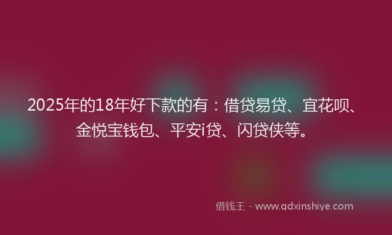 2025年的18年好下款的有：借贷易贷、宜花呗、金悦宝钱包、平安i贷、闪贷侠等。