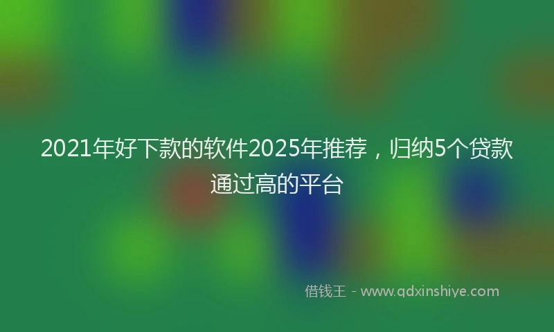 2021年好下款的软件2025年推荐，归纳5个贷款通过高的平台