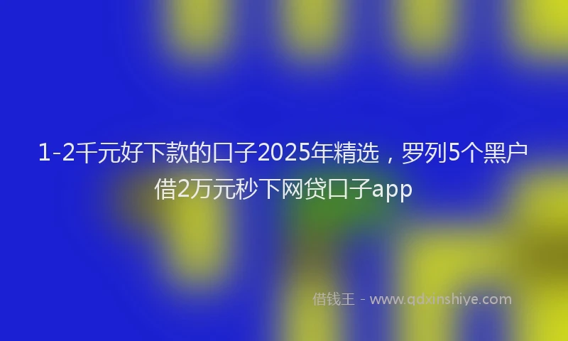 1-2千元好下款的口子2025年精选，罗列5个黑户借2万元秒下网贷口子app