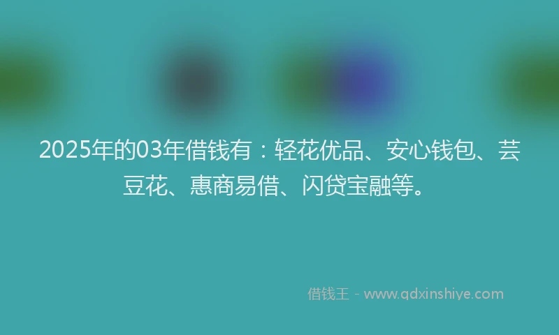 2025年的03年借钱有：轻花优品、安心钱包、芸豆花、惠商易借、闪贷宝融等。