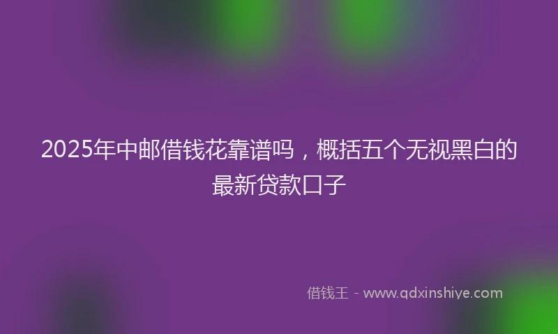 2025年中邮借钱花靠谱吗，概括五个无视黑白的最新贷款口子