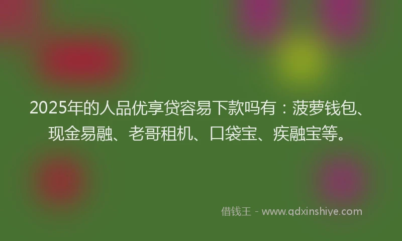 2025年的人品优享贷容易下款吗有：菠萝钱包、现金易融、老哥租机、口袋宝、疾融宝等。