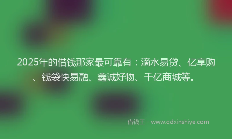 2025年的借钱那家最可靠有：滴水易贷、亿享购、钱袋快易融、鑫诚好物、千亿商城等。