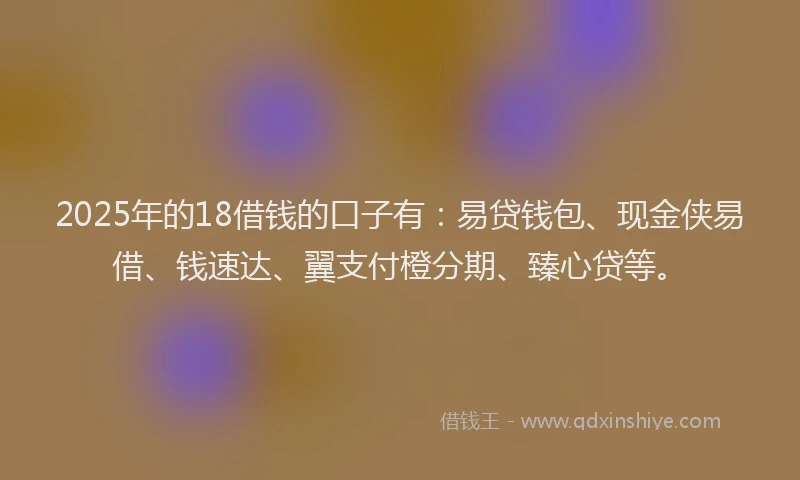 2025年的18借钱的口子有：易贷钱包、现金侠易借、钱速达、翼支付橙分期、臻心贷等。