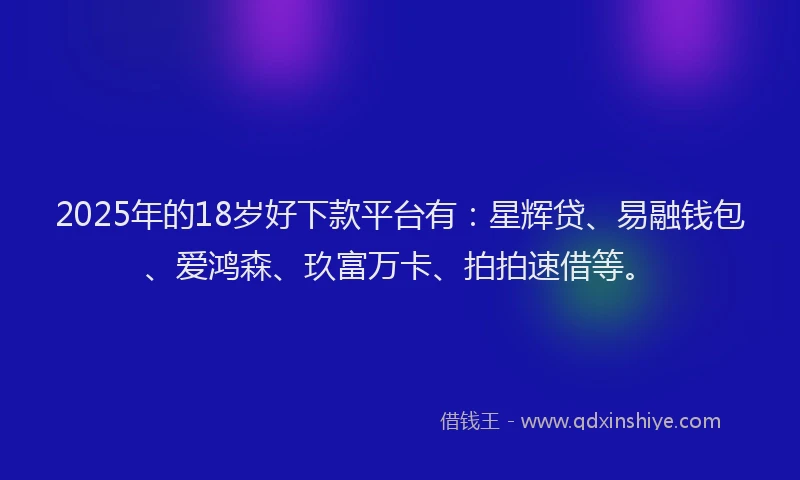 2025年的18岁好下款平台有：星辉贷、易融钱包、爱鸿森、玖富万卡、拍拍速借等。