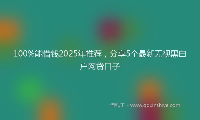 100%能借钱2025年推荐，分享5个最新无视黑白户网贷口子