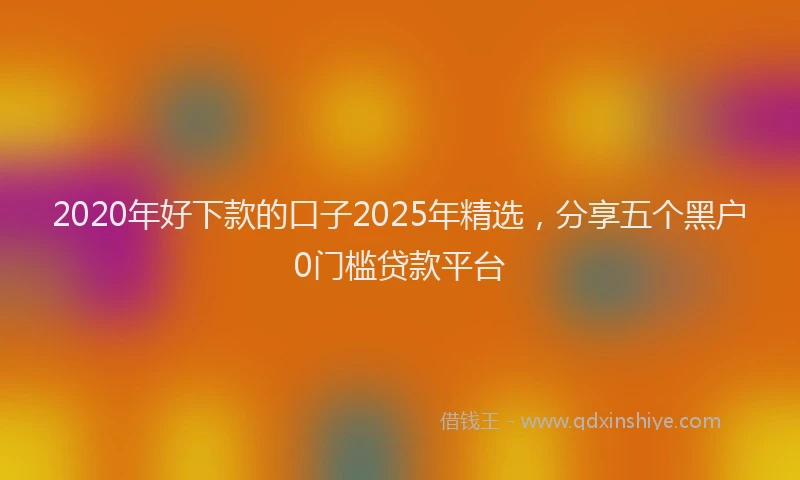 2020年好下款的口子2025年精选，分享五个黑户0门槛贷款平台