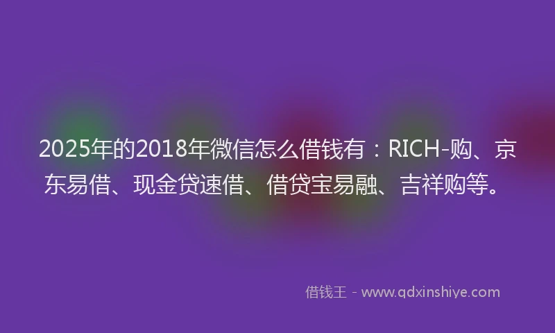 2025年的2018年微信怎么借钱有：RICH-购、京东易借、现金贷速借、借贷宝易融、吉祥购等。