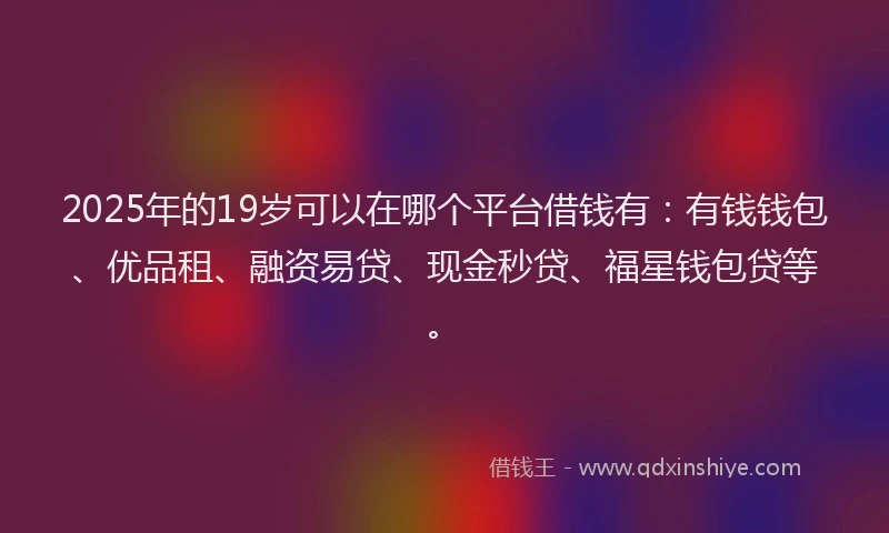 2025年的19岁可以在哪个平台借钱有：有钱钱包、优品租、融资易贷、现金秒贷、福星钱包贷等。
