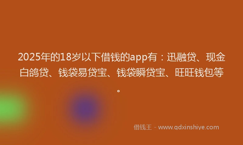 2025年的18岁以下借钱的app有：迅融贷、现金白鸽贷、钱袋易贷宝、钱袋瞬贷宝、旺旺钱包等。