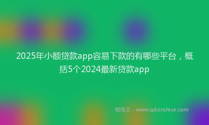 2025年小额贷款app容易下款的有哪些平台，概括5个2024最新贷款app