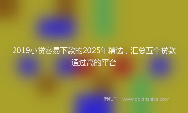2019小贷容易下款的2025年精选，汇总五个贷款通过高的平台