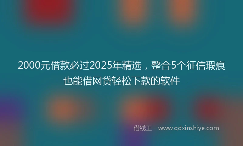 2000元借款必过2025年精选，整合5个征信瑕疵也能借网贷轻松下款的软件