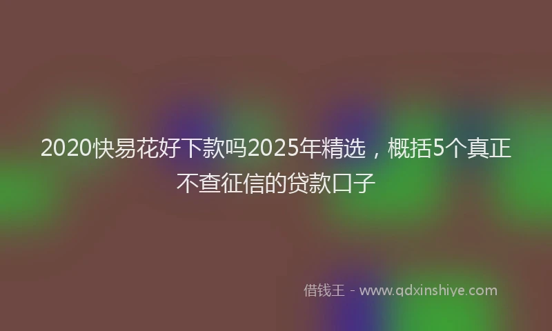 2020快易花好下款吗2025年精选，概括5个真正不查征信的贷款口子